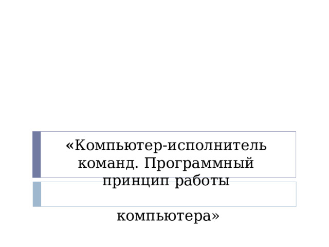 « Компьютер-исполнитель команд. Программный принцип работы   компьютера» 