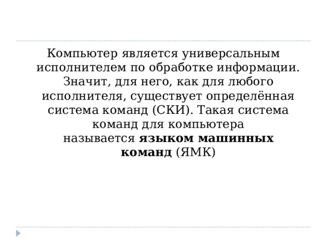Компьютер является универсальным исполнителем по обработке информации. Значит, для него, как для любого исполнителя, существует определённая система команд (СКИ). Такая система команд для компьютера называется  языком машинных команд  (ЯМК) 