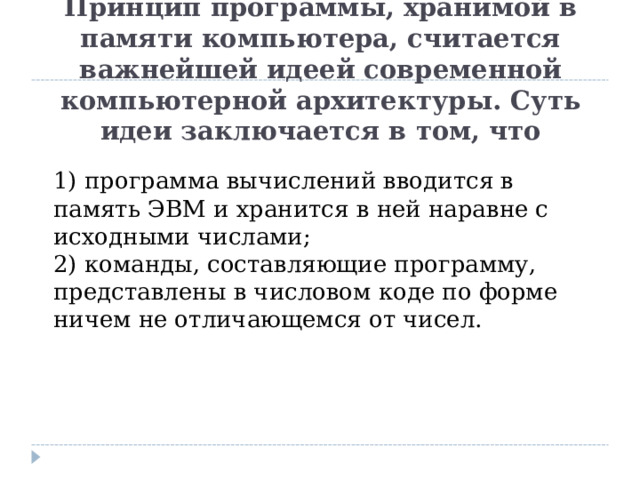 Принцип программы, хранимой в памяти компьютера, считается важнейшей идеей современной компьютерной архитектуры. Суть идеи заключается в том, что  1) программа вычислений вводится в память ЭВМ и хранится в ней наравне с исходными числами;  2) команды, составляющие программу, представлены в числовом коде по форме ничем не отличающемся от чисел. 