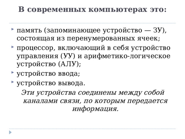 В современных компьютерах это:   память (запоминающее устройство — ЗУ), состоящая из перенумерованных ячеек; процессор, включающий в себя устройство управления (УУ) и арифметико-логическое устройство (АЛУ); устройство ввода; устройство вывода. Эти устройства соединены между собой каналами связи, по которым передается информация.  