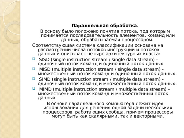 Параллельная обработка. В основу было положено понятие потока, под которым понимается последовательность элементов, команд или данных, обрабатываемая процессором. Соответствующая система классификации основана на рассмотрении числа потоков инструкций и потоков данных и описывает четыре архитектурных класса:  SISD (single instruction stream / single data stream) - одиночный поток команд и одиночный поток данных  MISD (multiple instruction stream / single data stream) - множественный поток команд и одиночный поток данных.  SIMD (single instruction stream / multiple data stream) - одиночный поток команд и множественный поток данных.  MIMD (multiple instruction stream / multiple data stream) - множественный поток команд и множественный поток данных В основе параллельного компьютера лежит идея использования для решения одной задачи нескольких процессоров, работающих сообща, причем процессоры могут быть как скалярными, так и векторными. 