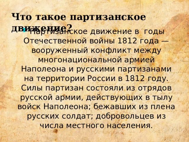 Что такое партизанское движение? Партизанское движение в годы Отечественной войны 1812 года — вооруженный конфликт между многонациональной армией Наполеона и русскими партизанами на территории России в 1812 году. Силы партизан состояли из отрядов русской армии, действующих в тылу войск Наполеона; бежавших из плена русских солдат; добровольцев из числа местного населения.  