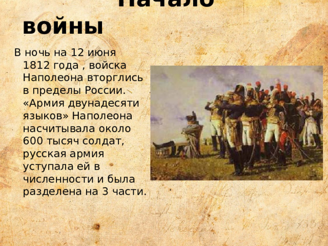  Начало войны В ночь на 12 июня 1812 года , войска Наполеона вторглись в пределы России. «Армия двунадесяти языков» Наполеона насчитывала около 600 тысяч солдат, русская армия уступала ей в численности и была разделена на 3 части. 