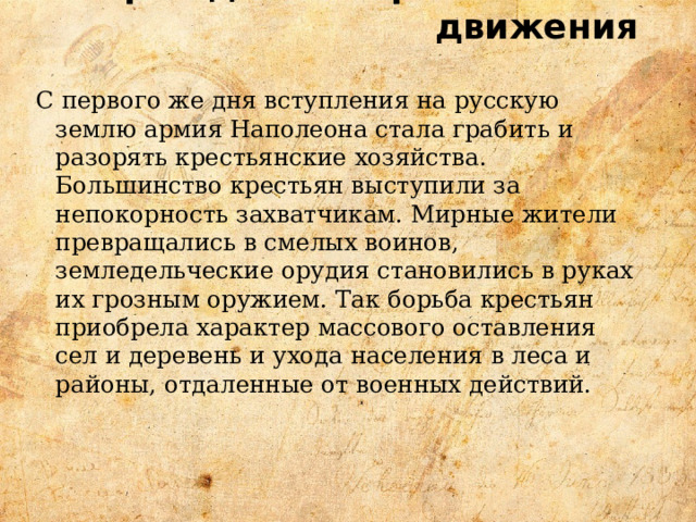 Зарождение партизанского движения   С первого же дня вступления на русскую землю армия Наполеона стала грабить и разорять крестьянские хозяйства. Большинство крестьян выступили за непокорность захватчикам. Мирные жители превращались в смелых воинов, земледельческие орудия становились в руках их грозным оружием. Так борьба крестьян приобрела характер массового оставления сел и деревень и ухода населения в леса и районы, отдаленные от военных действий. 