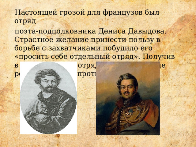 Настоящей грозой для французов был отряд поэта-подполковника Дениса Давыдова. Страстное желание принести пользу в борьбе с захватчиками побудило его «просить себе отдельный отряд». Получив в распоряжение отряд он начал смелые рейды по тылам противника. 