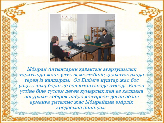 Ыбырай Алтынсарин қазақтың ағартушылық тарихында және ұлттық мектебінің қалыптасуында терең із қалдырды. Ол Білімге құштар жас бос уақытының бәрін де сол кітапханада өткізді. Білген үстіне біле түссем деген құмарлық пен өз халқыма неғұрлым көбірек пайда келтірсем деген абзал арманға ұмтылыс жас Ыбырайдың өмірлік кредосына айналды . 