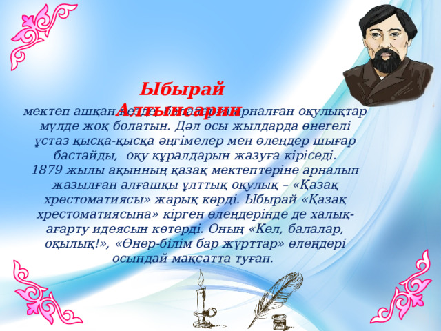 Ыбырай Алтынсарин  мектеп ашқан кезде, балаларға арналған оқулықтар мүлде жоқ болатын. Дәл осы жылдарда өнегелі ұстаз қысқа-қысқа әңгімелер мен өлеңдер шығар бастайды, оқу құралдарын жазуға кіріседі.  1879 жылы ақынның қазақ мектептеріне арналып жазылған алғашқы ұлттық оқулық – «Қазақ хрестоматиясы» жарық көрді. Ыбырай «Қазақ хрестоматиясына» кірген өлеңдерінде де халық-ағарту идеясын көтерді. Оның «Кел, балалар, оқылық!», «Өнер-білім бар жұрттар» өлеңдері осындай мақсатта туған. 