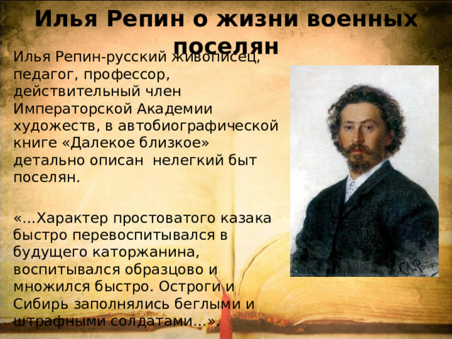Илья Репин о жизни военных поселян Илья Репин-русский живописец, педагог, профессор, действительный член Императорской Академии художеств, в автобиографической книге «Далекое близкое» детально описан нелегкий быт поселян. «…Характер простоватого казака быстро перевоспитывался в будущего каторжанина, воспитывался образцово и множился быстро. Остроги и Сибирь заполнялись беглыми и штрафными солдатами…». 