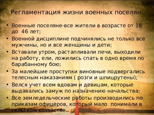 Регламентация жизни военных поселян: Военные поселяне-все жители в возрасте от 18 до 46 лет; Военной дисциплине подчинялись не только все мужчины, но и все женщины и дети; Вставали утром, растапливали печи, выходили на работу, ели, ложились спать в одно время по барабанному бою; За малейшие проступки виновные подвергались телесным наказаниям ( розги и шпицрутены); Велся учет всем вдовам и девицам, которые выдавались замуж по назначению начальства; Все земледельческие работы производились по приказам офицеров, который мало понимали в сельском хозяйстве. 