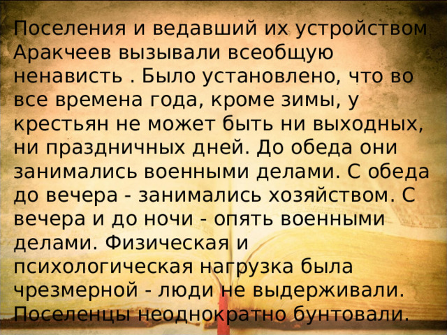 Поселения и ведавший их устройством Аракчеев вызывали всеобщую ненависть . Было установлено, что во все времена года, кроме зимы, у крестьян не может быть ни выходных, ни праздничных дней. До обеда они занимались военными делами. С обеда до вечера - занимались хозяйством. С вечера и до ночи - опять военными делами. Физическая и психологическая нагрузка была чрезмерной - люди не выдерживали. Поселенцы неоднократно бунтовали. 