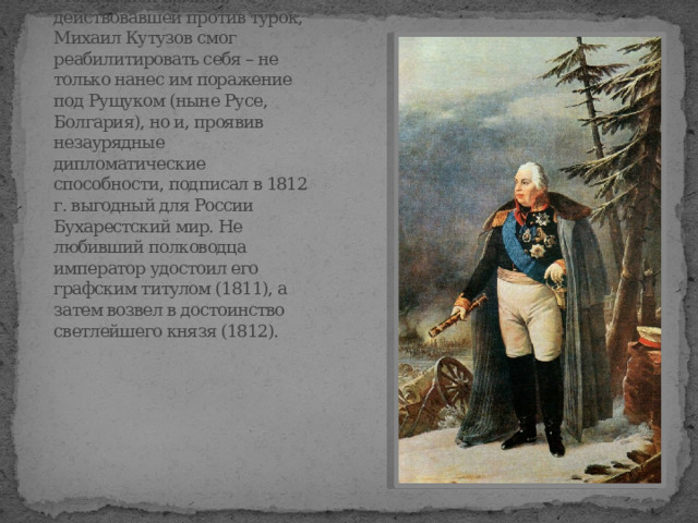 Cтав в 1811 г. главнокомандующим Молдавской армией, действовавшей против турок, Михаил Кутузов смог реабилитировать себя – не только нанес им поражение под Рущуком (ныне Русе, Болгария), но и, проявив незаурядные дипломатические способности, подписал в 1812 г. выгодный для России Бухарестский мир. Не любивший полководца император удостоил его графским титулом (1811), а затем возвел в достоинство светлейшего князя (1812). 