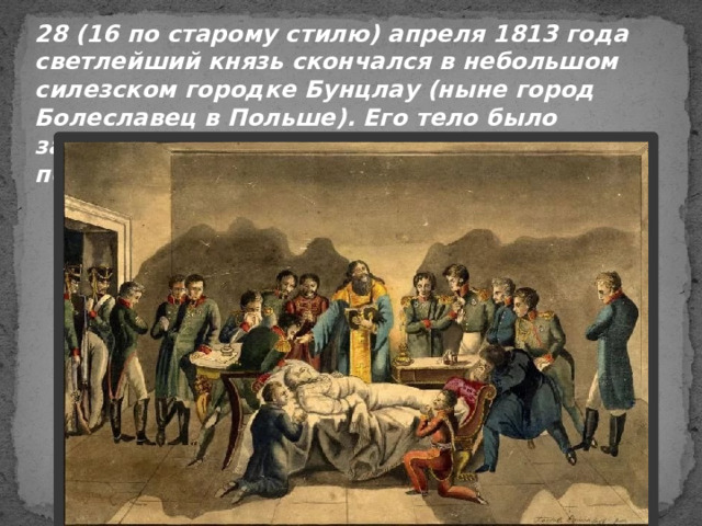 28 (16 по старому стилю) апреля 1813 года светлейший князь скончался в небольшом силезском городке Бунцлау (ныне город Болеславец в Польше). Его тело было забальзамировано и перевезено в Петербург, похоронено в Казанском соборе. 