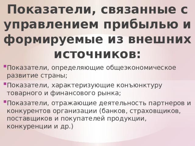 Показатели, связанные с управлением прибылью и формируемые из внешних источников: Показатели, определяющие общеэкономическое развитие страны; Показатели, характеризующие конъюнктуру товарного и финансового рынка; Показатели, отражающие деятельность партнеров и конкурентов организации (банков, страховщиков, поставщиков и покупателей продукции, конкуренции и др.) 