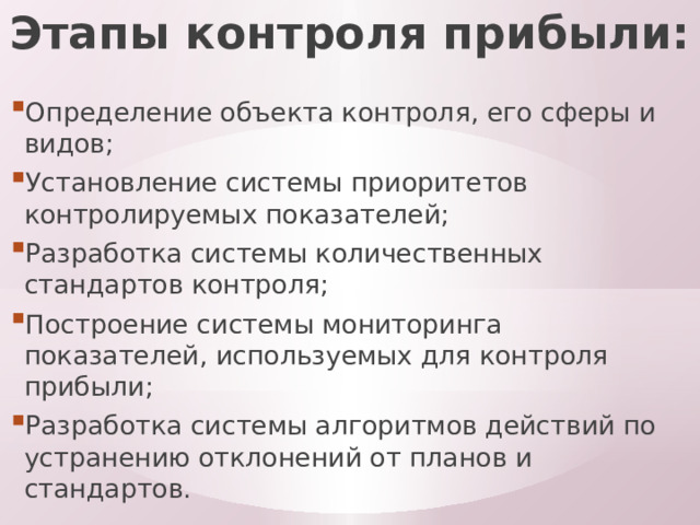 Этапы контроля прибыли: Определение объекта контроля, его сферы и видов; Установление системы приоритетов контролируемых показателей; Разработка системы количественных стандартов контроля; Построение системы мониторинга показателей, используемых для контроля прибыли; Разработка системы алгоритмов действий по устранению отклонений от планов и стандартов. 