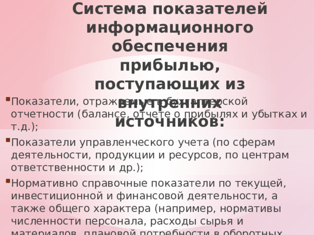 Система показателей информационного обеспечения прибылью, поступающих из внутренних источников: Показатели, отражаемые в бухгалтерской отчетности (балансе, отчете о прибылях и убытках и т.д.); Показатели управленческого учета (по сферам деятельности, продукции и ресурсов, по центрам ответственности и др.); Нормативно справочные показатели по текущей, инвестиционной и финансовой деятельности, а также общего характера (например, нормативы численности персонала, расходы сырья и материалов, плановой потребности в оборотных средствах и др.). 
