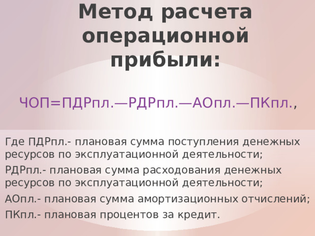 Метод расчета операционной прибыли: ЧОП=ПДРпл.—РДРпл.—АОпл.—ПКпл. , Где ПДРпл.- плановая сумма поступления денежных ресурсов по эксплуатационной деятельности; РДРпл.- плановая сумма расходования денежных ресурсов по эксплуатационной деятельности; АОпл.- плановая сумма амортизационных отчислений; ПКпл.- плановая процентов за кредит. 