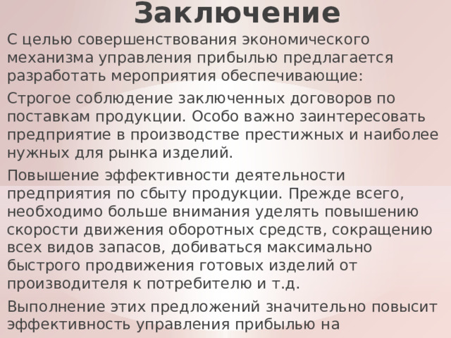 Заключение С целью совершенствования экономического механизма управления прибылью предлагается разработать мероприятия обеспечивающие: Строгое соблюдение заключенных договоров по поставкам продукции. Особо важно заинтересовать предприятие в производстве престижных и наиболее нужных для рынка изделий. Повышение эффективности деятельности предприятия по сбыту продукции. Прежде всего, необходимо больше внимания уделять повышению скорости движения оборотных средств, сокращению всех видов запасов, добиваться максимально быстрого продвижения готовых изделий от производителя к потребителю и т.д. Выполнение этих предложений значительно повысит эффективность управления прибылью на предприятии. 