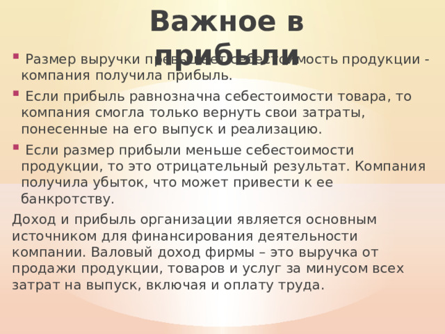 Важное в прибыли  Размер выручки превышает себестоимость продукции - компания получила прибыль.  Если прибыль равнозначна себестоимости товара, то компания смогла только вернуть свои затраты, понесенные на его выпуск и реализацию.  Если размер прибыли меньше себестоимости продукции, то это отрицательный результат. Компания получила убыток, что может привести к ее банкротству. Доход и прибыль организации является основным источником для финансирования деятельности компании. Валовый доход фирмы – это выручка от продажи продукции, товаров и услуг за минусом всех затрат на выпуск, включая и оплату труда. 