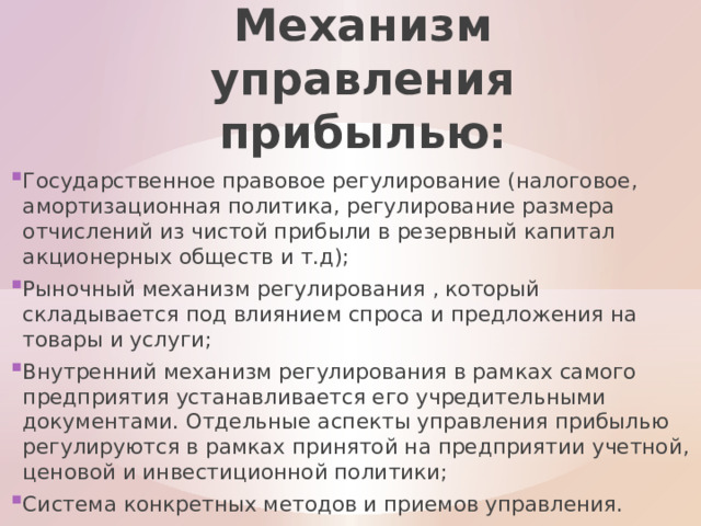 Механизм управления прибылью: Государственное правовое регулирование (налоговое, амортизационная политика, регулирование размера отчислений из чистой прибыли в резервный капитал акционерных обществ и т.д); Рыночный механизм регулирования , который складывается под влиянием спроса и предложения на товары и услуги; Внутренний механизм регулирования в рамках самого предприятия устанавливается его учредительными документами. Отдельные аспекты управления прибылью регулируются в рамках принятой на предприятии учетной, ценовой и инвестиционной политики; Система конкретных методов и приемов управления. 