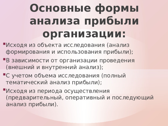 Основные формы анализа прибыли организации: Исходя из объекта исследования (анализ формирования и использования прибыли); В зависимости от организации проведения (внешний и внутренний анализ); С учетом объема исследования (полный тематический анализ прибыли); Исходя из периода осуществления (предварительный, оперативный и последующий анализ прибыли). 