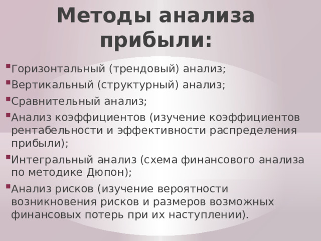 Методы анализа прибыли: Горизонтальный (трендовый) анализ; Вертикальный (структурный) анализ; Сравнительный анализ; Анализ коэффициентов (изучение коэффициентов рентабельности и эффективности распределения прибыли); Интегральный анализ (схема финансового анализа по методике Дюпон); Анализ рисков (изучение вероятности возникновения рисков и размеров возможных финансовых потерь при их наступлении). 