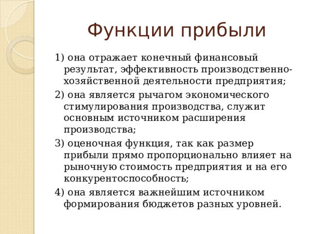 Функции прибыли 1) она отражает конечный финансовый результат, эффективность производственно-хозяйственной деятельности предприятия; 2) она является рычагом экономического стимулирования производства, служит основным источником расширения производства; 3) оценочная функция, так как размер прибыли прямо пропорционально влияет на рыночную стоимость предприятия и на его конкурентоспособность; 4) она является важнейшим источником формирования бюджетов разных уровней. 