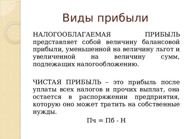 Виды прибыли НАЛОГООБЛАГАЕМАЯ ПРИБЫЛЬ представляет собой величину балансовой прибыли, уменьшенной на величину льгот и увеличенной на величину сумм, подлежащих налогообложению. ЧИСТАЯ ПРИБЫЛЬ – это прибыль после уплаты всех налогов и прочих выплат, она остается в распоряжении предприятия, которую оно может тратить на собственные нужды. Пч = Пб - Н 