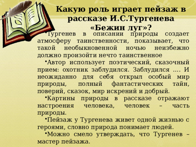 Какую роль играет пейзаж в рассказе И.С.Тургенева «Бежин луг»? Тургенев в описании природы создает атмосферу таинственности, показывает, что такой необыкновенной ночью неизбежно должно произойти нечто таинственное Автор использует поэтический, сказочный прием: охотник заблудился. Заблудился …. И неожиданно для себя открыл особый мир природы,  полный фантастических тайн, поверий, сказок, мир искрений и добрый. Картины природы в рассказе отражают настроения человека, человек – часть природы. Пейзаж у Тургенева живет одной жизнью с героями, словно природа понимает людей. Можно смело утверждать, что Тургенев – мастер пейзажа. 