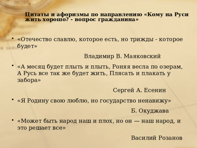  Цитаты и афоризмы по направлению «Кому на Руси жить хорошо? - вопрос гражданина»   «Отечество славлю, которое есть, но трижды - которое будет»  Владимир В. Маяковский «А месяц будет плыть и плыть, Роняя весла по озерам, А Русь все так же будет жить, Плясать и плакать у забора»  Сергей А. Есенин «Я Родину свою люблю, но государство ненавижу»  Б. Окуджава «Может быть народ наш и плох, но он — наш народ, и это решает все»  Василий Розанов 