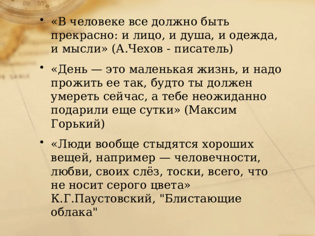 «В человеке все должно быть прекрасно: и лицо, и душа, и одежда, и мысли» (А.Чехов - писатель) «День — это маленькая жизнь, и надо прожить ее так, будто ты должен умереть сейчас, а тебе неожиданно подарили еще сутки» (Максим Горький) «Люди вообще стыдятся хороших вещей, например — человечности, любви, своих слёз, тоски, всего, что не носит серого цвета» К.Г.Паустовский, 