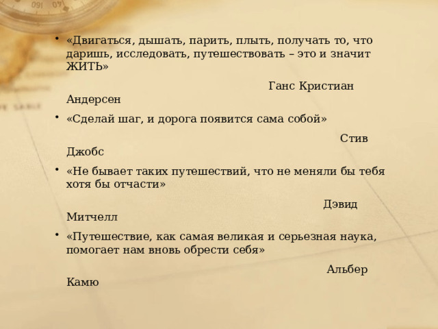 «Двигаться, дышать, парить, плыть, получать то, что даришь, исследовать, путешествовать – это и значит ЖИТЬ»  Ганс Кристиан Андерсен «Сделай шаг, и дорога появится сама собой»  Стив Джобс «Не бывает таких путешествий, что не меняли бы тебя хотя бы отчасти»  Дэвид Митчелл «Путешествие, как самая великая и серьезная наука, помогает нам вновь обрести себя»  Альбер Камю 