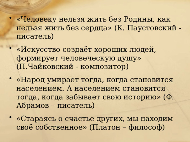 «Человеку нельзя жить без Родины, как нельзя жить без сердца» (К. Паустовский - писатель) «Искусство создаёт хороших людей, формирует человеческую душу» (П.Чайковский - композитор) «Народ умирает тогда, когда становится населением. А населением становится тогда, когда забывает свою историю» (Ф. Абрамов – писатель) «Стараясь о счастье других, мы находим своё собственное» (Платон – философ) 