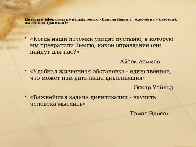    Цитаты и афоризмы по направлению «Цивилизация и технологии - спасение, вызов или трагедия?»   «Когда наши потомки увидят пустыню, в которую мы превратили Землю, какое оправдание они найдут для нас?»  Айзек Азимов «Удобная жизненная обстановка - единственное, что может нам дать наша цивилизация»  Оскар Уайльд «Важнейшая задача цивилизации - научить человека мыслить»  Томас Эдисон 