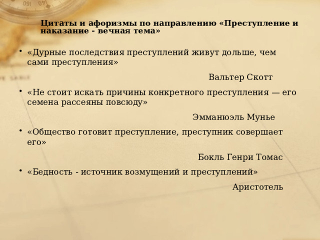  Цитаты и афоризмы по направлению «Преступление и наказание - вечная тема»   «Дурные последствия преступлений живут дольше, чем сами преступления»  Вальтер Скотт «Не стоит искать причины конкретного преступления — его семена рассеяны повсюду»  Эмманюэль Мунье «Общество готовит преступление, преступник совершает его»  Бокль Генри Томас «Бедность - источник возмущений и преступлений»  Аристотель 