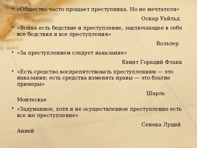 «Общество часто прощает преступника. Но не мечтателя»  Оскар Уайльд «Война есть бедствие и преступление, заключающее в себе все бедствия и все преступления»  Вольтер «За преступлением следует наказание»  Квинт Гораций Флакк «Есть средство воспрепятствовать преступлениям — это наказания; есть средства изменять нравы — это благие примеры»  Шарль Монтескье «Задуманное, хотя и не осуществленное преступление есть все же преступление»  Сенека Луций Анней   