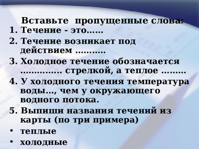 Вставьте пропущенные слова: 1. Течение - это…… 2. Течение возникает под действием ……….. 3. Холодное течение обозначается …………... стрелкой, а теплое ……… 4. У холодного течения температура воды…, чем у окружающего водного потока. 5. Выпиши названия течений из карты (по три примера) теплые   холодные    