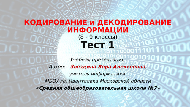 КОДИРОВАНИЕ и ДЕКОДИРОВАНИЕ ИНФОРМАЦИИ  ( 8 - 9 классы)  Тест 1 Учебная презентация Автор: Звездина Вера Алексеевна , учитель информатики МБОУ го. Ивантеевка Московской области «Средняя общеобразовательная школа №7» 