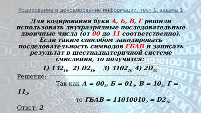 Кодирование и декодирование информации, тест 1, задача 1 Для кодирования букв А, Б, В, Г решили использовать двухразрядные последовательные двоичные числа (от 00 до 11 соответственно). Если таким способом закодировать последовательность символов ГБАВ и записать результат в шестнадцатеричной системе счисления, то получится: 1) 132 16   2) D2 16   3) 3102 16  4) 2D 16  ________________________________________________________ Решение :  Так как А = 00 2 , Б = 01 2 , В = 10 2 , Г = 11 2 ,  то ГБАВ = 11010010 2 = D2 16 Ответ:  2 