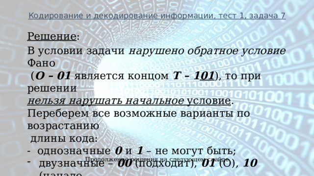 Кодирование и декодирование информации, тест 1, задача 7  Решение : В условии задачи нарушено обратное условие Фано  ( О – 01 является концом Т – 1 01 ), то при решении нельзя нарушать начальное условие . Переберем все возможные варианты по возрастанию  длины кода: - однозначные 0 и 1 – не могут быть; двузначные – 00 (подходит), 01 (О), 10 (начало  буквы Т- 10 1 ), 11 (Л). Продолжение решения на следующем слайде 