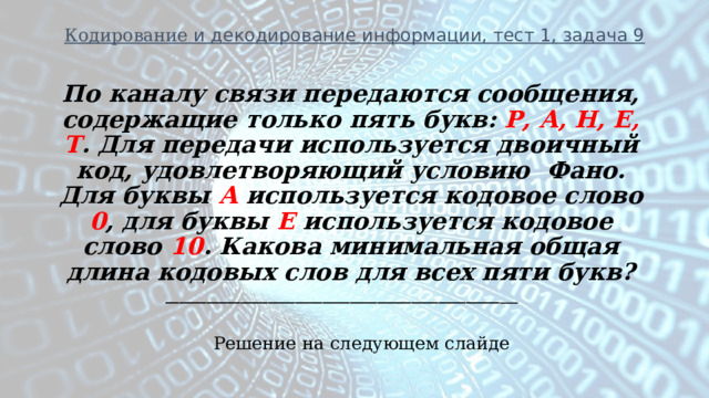 Кодирование и декодирование информации, тест 1, задача 9 По каналу связи передаются сообщения, содержащие только пять букв: Р, А, Н, Е, Т . Для передачи используется двоичный код, удовлетворяющий условию Фано. Для буквы А используется кодовое слово 0 , для буквы Е используется кодовое слово 10 . Какова минимальная общая длина кодовых слов для всех пяти букв? _________________________________________________ ___ Решение на следующем слайде 