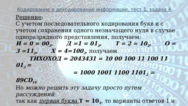 Кодирование и декодирование информации, тест 1, задача 4 Решение : С учетом последовательного кодирования букв и с учетом сохранения одного незначащего нуля в случае одноразрядного представления, получаем: И  = 0 = 00 2 , Д =1 = 01 2 , Т = 2 = 10 2 , О = 3 =11 2 , Х = 4=100 2 , получаем  ТИХОХОД = 2043431 = 10 00 100 11 100 11 01 2 =  = 1000 1001 1100 1101 2 = 89CD 16 Но можно решить эту задачу просто путем рассуждений : так как первая буква Т = 10 2 , то варианты ответов 1 и 3 отпадают. Вторая буква И = 00 2 , то получаем ТИ = 1000 2 = 8 16 , и вариант ответа – 2. Ответ : 2  