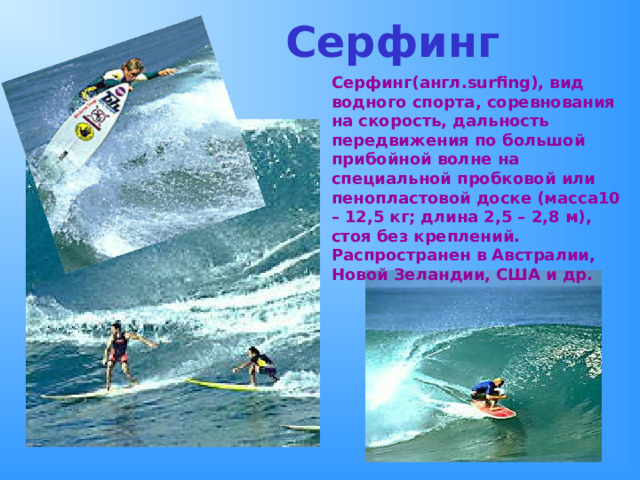  Серфинг Серфинг(англ. surfing ), вид водного спорта, соревнования на скорость, дальность передвижения по большой прибойной волне на специальной пробковой или пенопластовой доске (масса10 – 12,5 кг; длина 2,5 – 2,8 м), стоя без креплений. Распространен в Австралии, Новой Зеландии, США и др. 