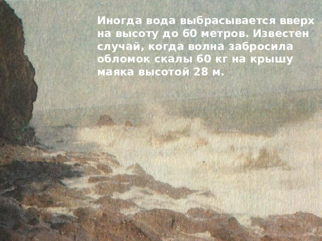 Иногда вода выбрасывается вверх на высоту до 60 метров. Известен случай, когда волна забросила обломок скалы 60 кг на крышу маяка высотой 28 м. 