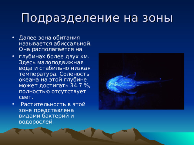 Подразделение на зоны Далее зона обитания называется абиссальной. Она располагается на глубинах более двух км. Здесь малоподвижная вода и стабильно низкая температура. Соленость океана на этой глубине может достигать 34.7 %, полностью отсутствует свет.  Растительность в этой зоне представлена видами бактерий и водорослей. 