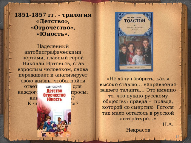 1851-1857 гг. - трилогия «Детство», «Отрочество», «Юность». Наделенный автобиографическими чертами, главный герой Николай Иртеньев, став взрослым человеком, снова переживает и анализирует свою жизнь, чтобы найти ответы на главные для каждого человека вопросы: каким надо быть? К чему стремиться? «Не хочу говорить, как я высоко ставлю… направление вашего таланта… Это именно то, что нужно русскому обществу: правда – правда, которой со смертию Гоголя так мало осталось в русской литературе…»  Н.А. Некрасов  