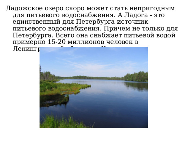 Ладожское озеро скоро может стать непригодным для питьевого водоснабжения. А Ладога - это единственный для Петербурга источник питьевого водоснабжения. Причем не только для Петербурга. Всего она снабжает питьевой водой примерно 15-20 миллионов человек в Ленинградской области и Карелии. 