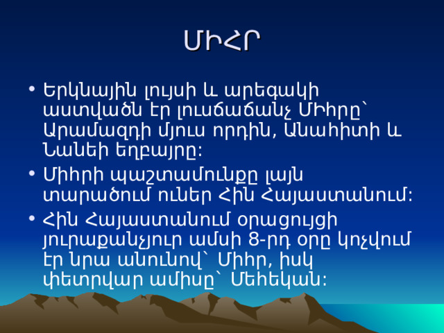 ՄԻՀՐ Երկնային լույսի և արեգակի աստվածն էր լուսճաճանչ ՄԻհրը` Արամազդի մյուս որդին, Անահիտի և Նանեի եղբայրը: Միհրի պաշտամունքը լայն տարածում ուներ Հին Հայաստանում: Հին Հայաստանում օրացույցի յուրաքանչյուր ամսի 8-րդ օրը կոչվում էր նրա անունով` Միհր, իսկ փետրվար ամիսը` Մեհեկան: 