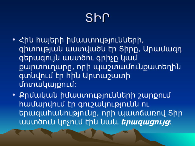 ՏԻՐ Հին հայերի իմաստությունների, գիտության աստվածն էր Տիրը, Արամազդ գերագույն աստծու գրիչը կամ քարտուղարը, որի պաշտամունքատեղին գտնվում էր հին Արտաշատի մոտակայքում: Քրմական իմաստությունների շարքում համարվում էր գուշակությունն ու երազահանությունը, որի պատճառով Տիր աստծուն կոչում էին նաև երազացույց : 