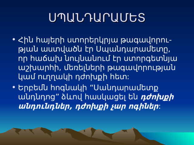 ՍՊԱՆԴԱՐԱՄԵՏ Հին հայերի ստորերկրյա թագավորու-թյան աստվածն էր Սպանդարամետը, որ հաճախ նույնանում էր ստորգետնյա աշխարհի, մեռելների թագավորության կամ ուղղակի դժոխքի հետ: Երբեմն հոգնակի “Սանդարամետք անդնդոց” ձևով հասկացել են դժոխքի անդունդներ, դժոխքի չար ոգիներ : 