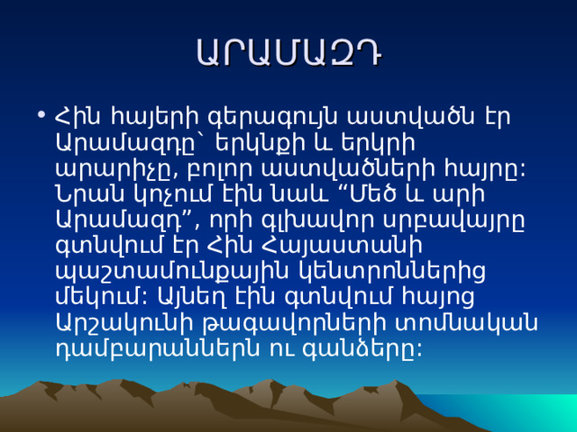 ԱՐԱՄԱԶԴ Հին հայերի գերագույն աստվածն էր Արամազդը` երկնքի և երկրի արարիչը, բոլոր աստվածների հայրը: Նրան կոչում էին նաև “Մեծ և արի Արամազդ”, որի գլխավոր սրբավայրը գտնվում էր Հին Հայաստանի պաշտամունքային կենտրոններից մեկում: Այնեղ էին գտնվում հայոց Արշակունի թագավորների տոմնական դամբարաններն ու գանձերը: 